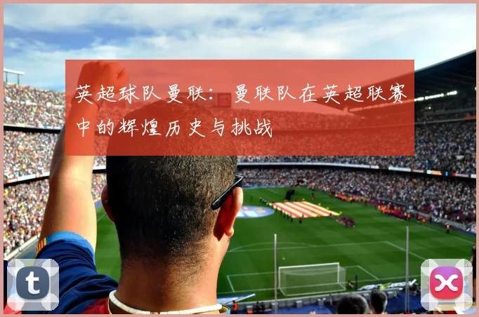 英超球队曼联：曼联队在英超联赛中的辉煌历史与挑战