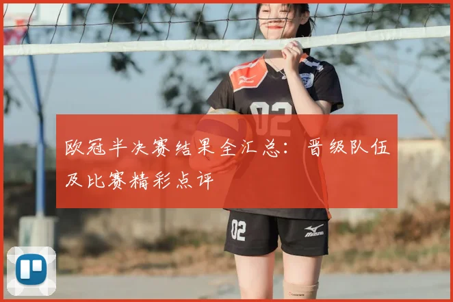 欧冠半决赛结果全汇总：晋级队伍及比赛精彩点评