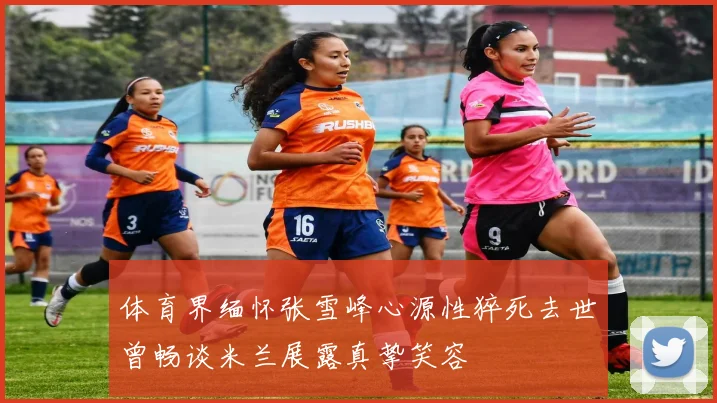 体育界缅怀张雪峰心源性猝死去世曾畅谈米兰展露真挚笑容