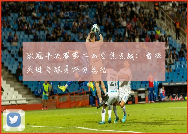 欧冠半决赛第二回合焦点战：晋级关键与球员评分总结